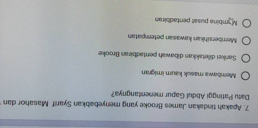 Apakah tindakan James Brooke yang menyebabkan Syarif Masahor dan
Datu Patinggi Abdul Gapur menentangnya?
Membawa masuk kaum imigran
Sarikei diletakkan dibawah pentadbiran Brooke
Membersihkan kawasan petempatan
Mambina pusat pentadbiran