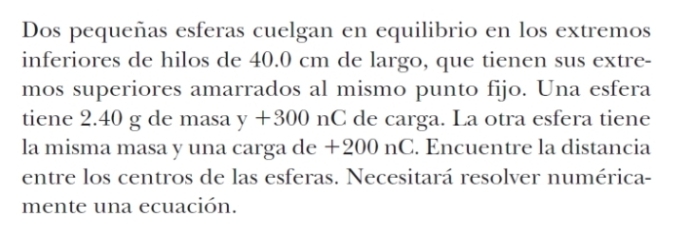 Dos pequeñas esferas cuelgan en equilibrio en los extremos 
inferiores de hilos de 40.0 cm de largo, que tienen sus extre- 
mos superiores amarrados al mismo punto fijo. Una esfera 
tiene 2.40 g de masa y+300 nC de carga. La otra esfera tiene 
la misma masa y una carga de +200 nC. Encuentre la distancia 
entre los centros de las esferas. Necesitará resolver numérica- 
mente una ecuación.