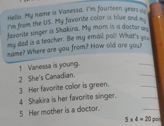 Hello. My name is Vanessa. I'm fourteen years old 
I’m from the US. My favorite color is blue and my 
favorite singer is Shakira. My mom is a doctor and 
my dad is a teacher. Be my email pal! What's your 
name? Where are you from? How old are you? 
_ 
_ 
1 Vanessa is young. 
2 She’s Canadian. 
3 Her favorite color is green. 
_ 
4 Shakira is her favorite singer. 
_ 
5 Her mother is a doctor. 
_
5* 4=20 poim