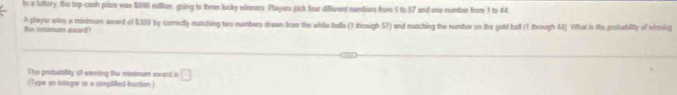 In a lottory, the top cash polze was $656 million, going to three lucky eioners. Players pick four different numbers frave 1 to 57 and one number from 1 to 44
the ciimum awad? A player wine a minimun award of $309 by correctly matching two numbers drawn from the white balls (1 through 57) and mutching the number on the gold ball (1 through 64). What in the probabiity of winsing 
The probability of winning the minimun sward in □
(Type on intoger or a cimplifed buction )