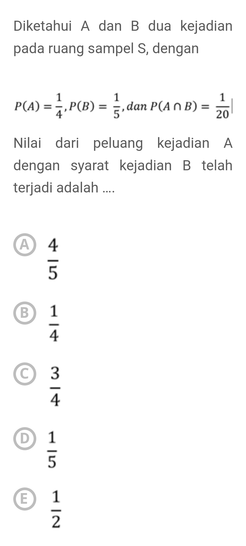 Diketahui A dan B dua kejadian
pada ruang sampel S, dengan
P(A)= 1/4 , P(B)= 1/5  , dan P(A∩ B)= 1/20 |
Nilai dari peluang kejadian A
dengan syarat kejadian B telah
terjadi adalah ....
A  4/5 
B  1/4 
C  3/4 
D  1/5 
E  1/2 