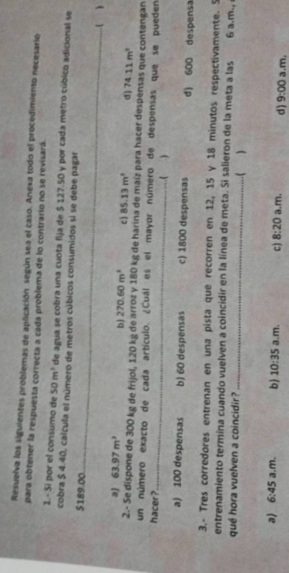 Resuelva los siguientes problemas de aplicación según sea el caso. Anexa todo el procedimiento necesario
para obtener la respuesta correcta a cada problema de lo contrario no se revisará.
1. - Sí por el consumo de 50m^3 de agua se cobra una cuota fija de $ 127.50 y por cada metro cúbico adicional se
cobra $ 4.40, calcula el número de metros cúbicos consumidos si se debe pagar
$189.00
_
_
_
a) 63.97m^3
b) 270.60m^3 c 85.13m^2 d) 74.11m^3
2.- Se díspone de 300 kg de frijol, 120 kg de arroz y 180 kg de harina de maíz para hacer despensas que contengan
un número exacto de cada artículo. ¿Cuál es el mayor número de despensas que se pueden
hacer ?_
(
a) 100 despensas b) 60 despensas c) 1800 despensas d) 600 despensa
3.- Tres corredores entrenan en una pista que recorren en 12, 15 y 18 minutos respectivamente. S
entrenamiento termina cuando vuelven a coincidir en la línea de meta. Si salieron de la meta a las 6 a.m., 
qué hora vuelven a coincidir? _( 
b 10:35
a) 6:45 a.m. a.m. c) 8:20 a.m. d) 9:00 a.m,