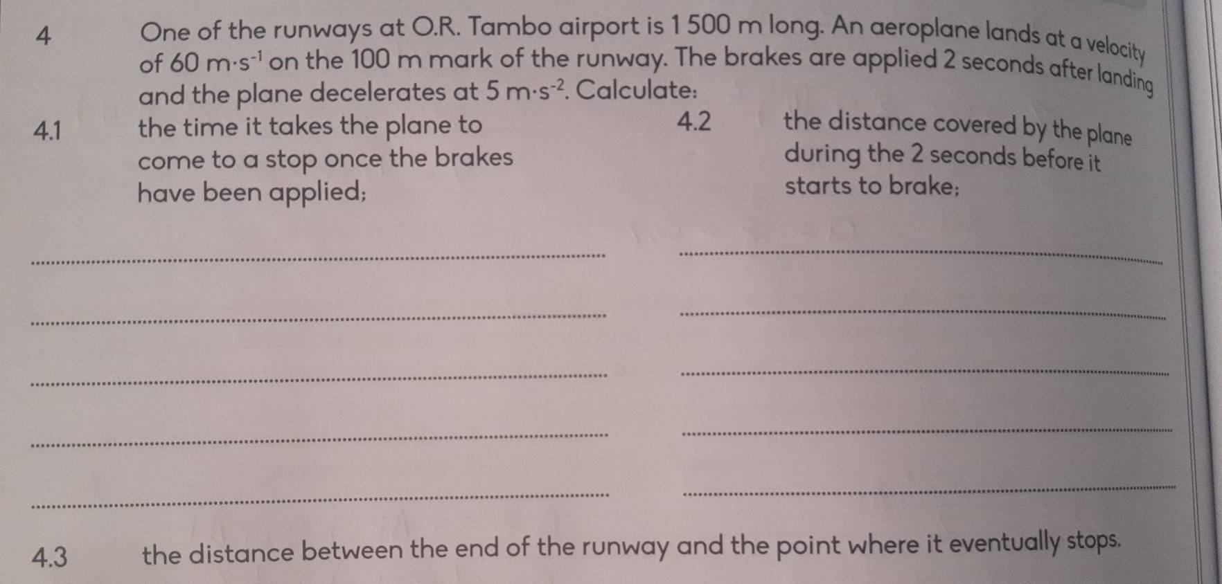 One of the runways at O.R. Tambo airport is 1500 m long. An aeroplane lands at a velocity 
of 60m· s^(-1) on the 100 m mark of the runway. The brakes are applied 2 seconds after landing 
and the plane decelerates at 5m· s^(-2). Calculate: 
4.2 
4.1 the time it takes the plane to the distance covered by the plane 
come to a stop once the brakes during the 2 seconds before it 
have been applied; 
starts to brake; 
_ 
_ 
_ 
_ 
_ 
_ 
_ 
_ 
_ 
_ 
4.3 the distance between the end of the runway and the point where it eventually stops.