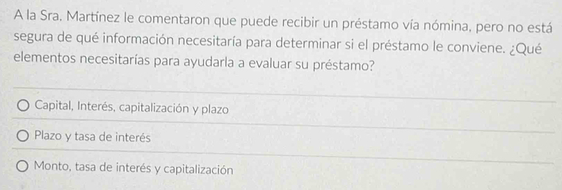 A la Sra, Martínez le comentaron que puede recibir un préstamo vía nómina, pero no está
segura de qué información necesitaría para determinar si el préstamo le conviene. ¿Qué
elementos necesitarías para ayudarla a evaluar su préstamo?
Capital, Interés, capitalización y plazo
Plazo y tasa de interés
Monto, tasa de interés y capitalización