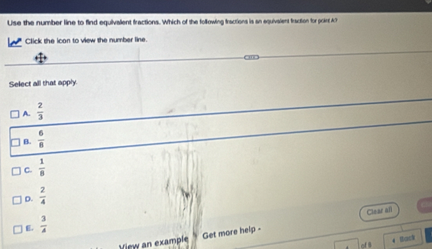 Use the number line to find equivalent fractions. Which of the following fractions is an equivalent fraction for point A?
Click the icon to view the number line.
Select all that apply.
A.  2/3 
B.  6/8 
C.  1/8 
D.  2/4 
Clear all
E.  3/4 
View an example Get more help -
Back
of B