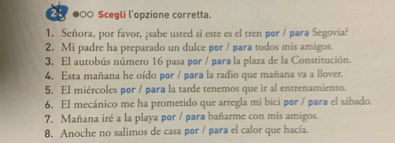 2 000 Scegli l’opzione corretta. 
1. Señora, por favor, ¿sabe usted si este es el tren por / para Segovia? 
2. Mi padre ha preparado un dulce por / para todos mis amigos. 
3. El autobús número 16 pasa por / para la plaza de la Constitución. 
4. Esta mañana he oído por / para la radio que mañana va a llover. 
5. El miércoles por / para la tarde tenemos que ir al entrenamiento. 
6. El mecánico me ha prometido que arregla mi bici por / para el sábado. 
7. Mañana iré a la playa por / para bañarme con mis amigos. 
8. Anoche no salimos de casa por / para el calor que hacía.