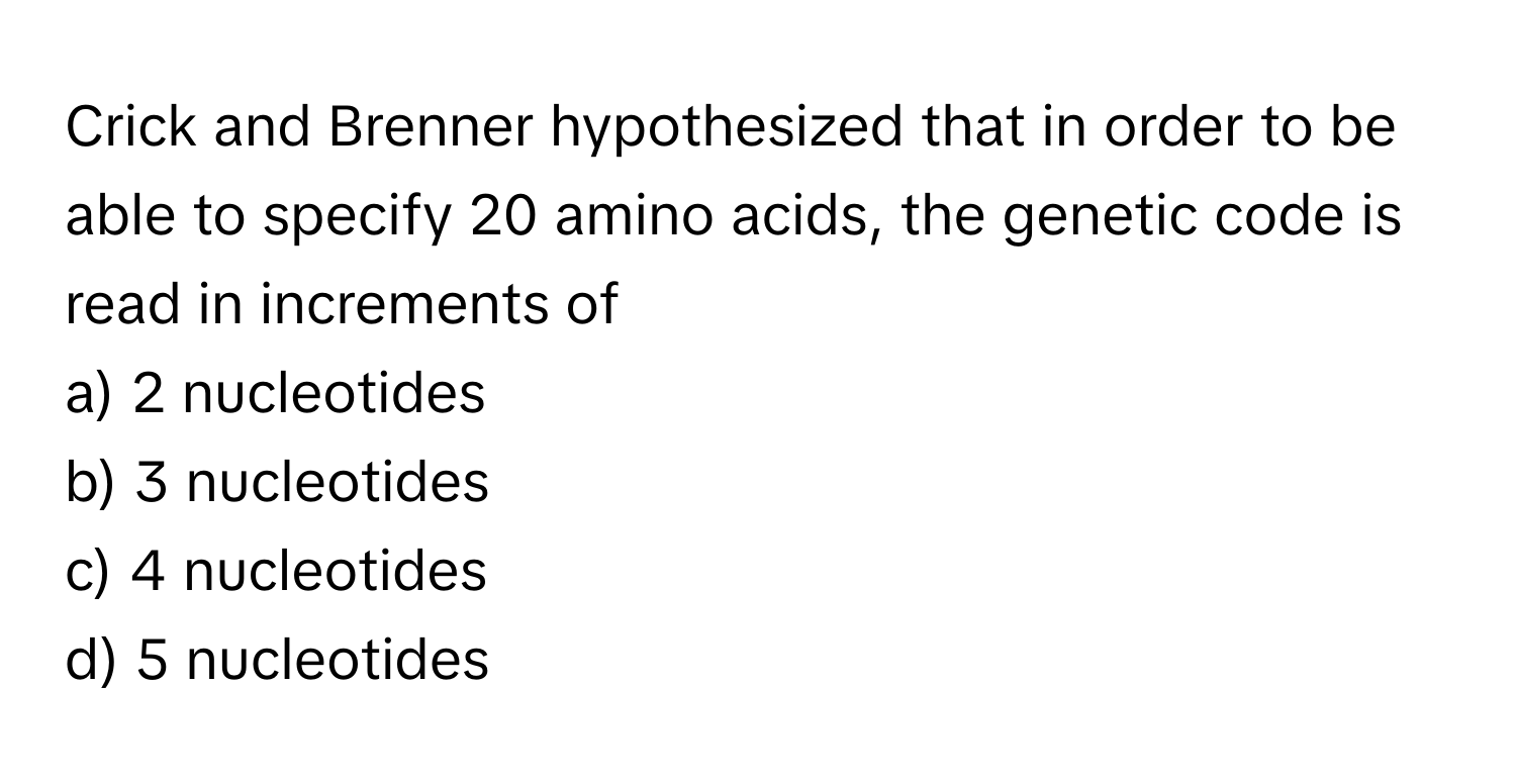 Crick and Brenner hypothesized that in order to be able to specify 20 amino acids, the genetic code is read in increments of

a) 2 nucleotides
b) 3 nucleotides
c) 4 nucleotides
d) 5 nucleotides