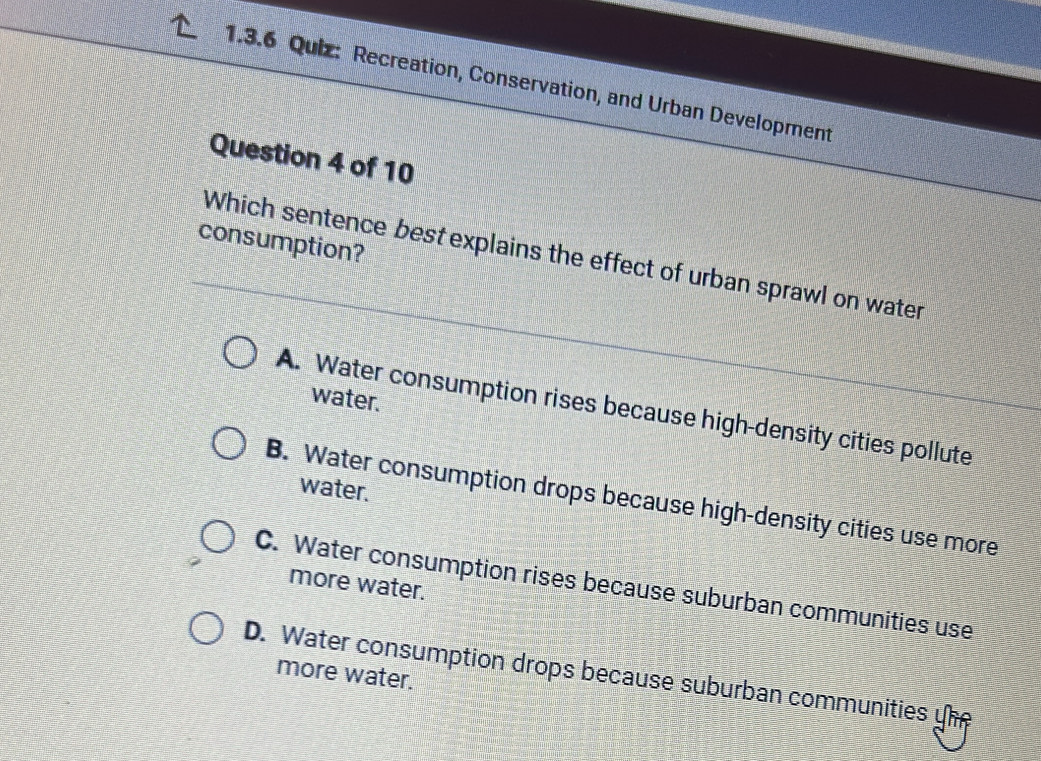 Recreation, Conservation, and Urban Development
Question 4 of 10
consumption?
Which sentence best explains the effect of urban sprawl on water
water.
A. Water consumption rises because high-density cities pollute
water.
B. Water consumption drops because high-density cities use more
C. Water consumption rises because suburban communities use
more water.
D. Water consumption drops because suburban communities yhe
more water.