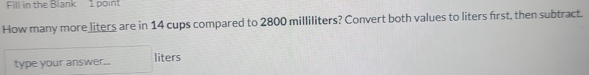 Fill in the Blank 1 point 
How many more liters are in 14 cups compared to 2800 milliliters? Convert both values to liters first, then subtract. 
type your answer... liters