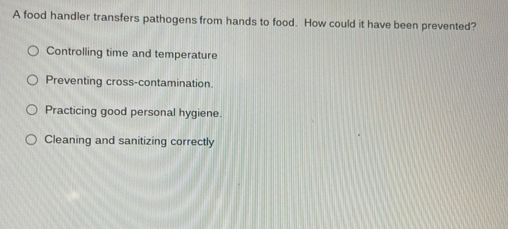 A food handler transfers pathogens from hands to food. How could it have been prevented?
Controlling time and temperature
Preventing cross-contamination.
Practicing good personal hygiene.
Cleaning and sanitizing correctly