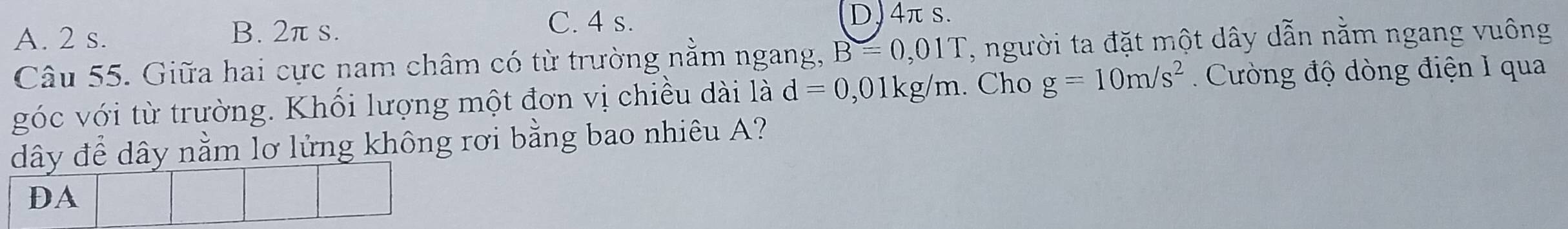 A. 2 s. B. 2π s. C. 4 s.
D) 4πs.
Câu 55. Giữa hai cực nam châm có từ trường nằm ngang, B=0,01T , người ta đặt một dây dẫn nằm ngang vuông
góc với từ trường. Khối lượng một đơn vị chiều dài là d=0,01kg/m. Cho g=10m/s^2 Cường độ dòng điện 1 qua
dây để dây nằm lơ lửng không rơi bằng bao nhiêu A?
DA