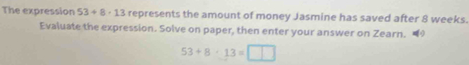 The expression 53+8· 13 represents the amount of money Jasmine has saved after 8 weeks. 
Evaluate the expression. Solve on paper, then enter your answer on Zearn.
53+8· 13=□