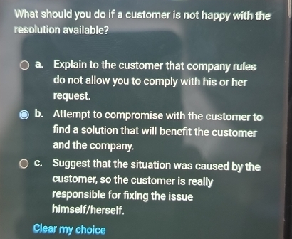 What should you do if a customer is not happy with the
resolution available?
a. Explain to the customer that company rules
do not allow you to comply with his or her
request.
b. Attempt to compromise with the customer to
find a solution that will benefit the customer
and the company.
c. Suggest that the situation was caused by the
customer, so the customer is really
responsible for fixing the issue
himself/herself.
Clear my choice