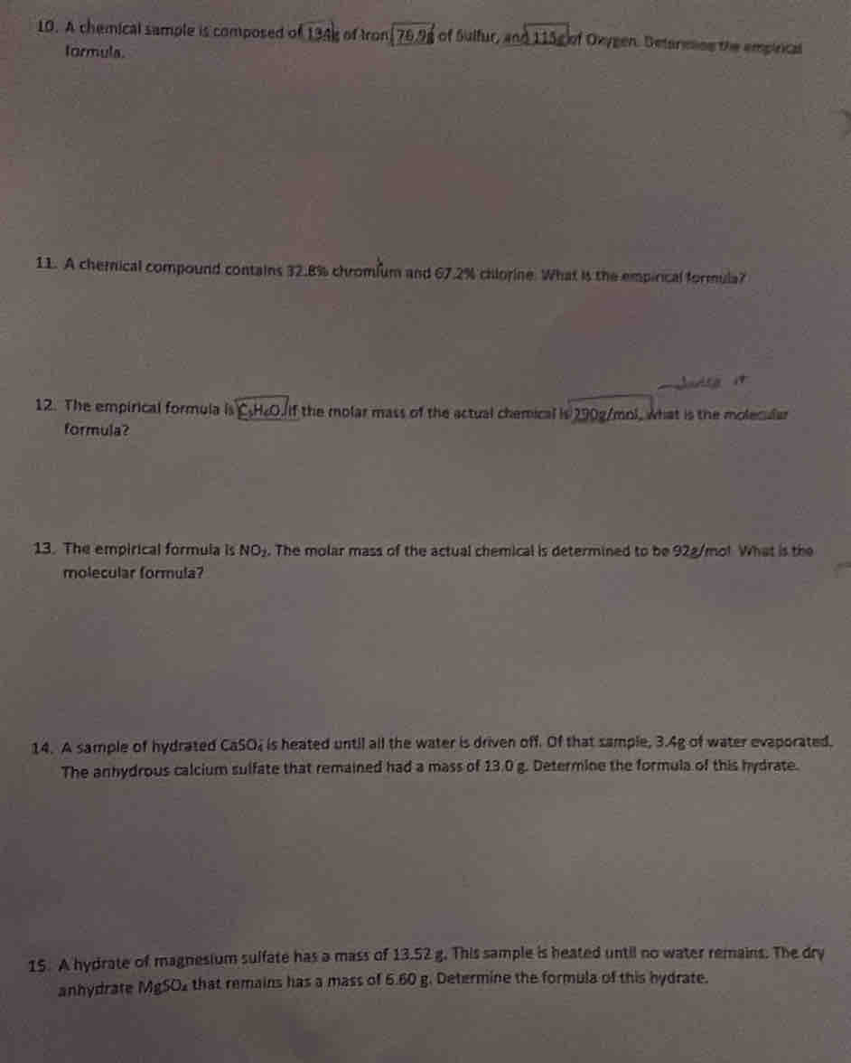 A chemical sample is composed of 13.4k I of tro π /76.98 of Sulfur, and115cm Oxygen, Detarmins the emplrical 
tormula. 
11. A chemnical compound contains 32.8% chromfum and 67.2% chlorine. What is the empirical formula? 
12. The empirical formula is CH₂O. if the molar mass of the actual chemical is 290g/mol, what is the molecular 
formula? 
13. The empirical formula is NO_2. The molar mass of the actual chemical is determined to be 92g/mo! What is the 
molecular formula? 
14. A sample of hydrated CaSO4 is heated until all the water is driven off. Of that sample, 3.4g of water evaporated. 
The anhydrous calcium sulfate that remained had a mass of 13.0 g. Determine the formula of this hydrate. 
15. A hydrate of magnesium sulfate has a mass of 13.52 g. This sample is heated until no water remains. The dry 
anhydrate 0.250 that remains has a mass of 6.60 g. Determine the formula of this hydrate.