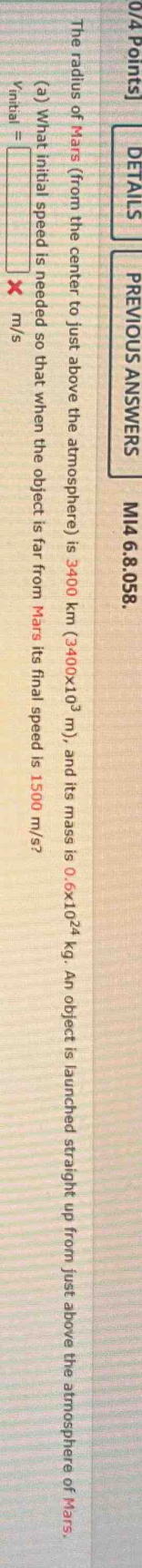 DETAILS PREVIOUS ANSWERS MI4 6.8.058. 
The radius of Mars (from the center to just above the atmosphere) is 3400km(3400* 10^3m) , and its mass is 0.6* 10^(24)kg. An object is launched straight up from just above the atmosphere of Mars. 
(a) What initial speed is needed so that when the object is far from Mars its final speed is 1500 m/s?
v_initial=□ * m/s