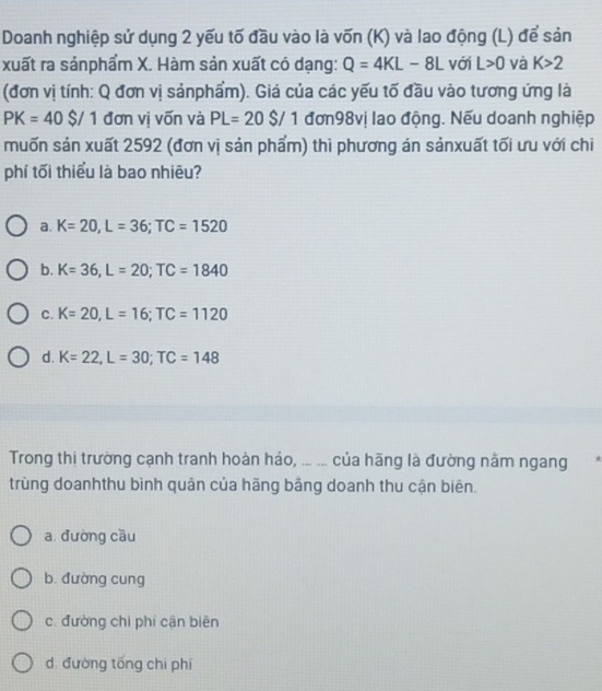 Doanh nghiệp sử dụng 2 yếu tố đầu vào là vốn (K) và lao động (L) để sản
xuất ra sảnphẩm X. Hàm sản xuất có dạng: Q=4KL-8L với L>0 và K>2
(đơn vị tính: Q đơn vị sảnphẩm). Giá của các yếu tố đầu vào tương ứng là
PK=40$/1 đơn vị vốn và PL=20$/ 1 đơn98vị lao động. Nếu doanh nghiệp
muốn sản xuất 2592 (đơn vị sản phẩm) thì phương án sảnxuất tối ưu với chi
phí tối thiểu là bao nhiêu?
a. K=20, L=36; TC=1520
b. K=36, L=20; TC=1840
C. K=20, L=16; TC=1120
d. K=22, L=30; TC=148
Trong thị trường cạnh tranh hoàn hảo, ... ... của hãng là đường nằm ngang .
trùng doanhthu bình quân của hãng bằng doanh thu cận biên.
a. đường cầu
b dường cung
c. đường chi phí cận biēn
dì đường tống chi phí