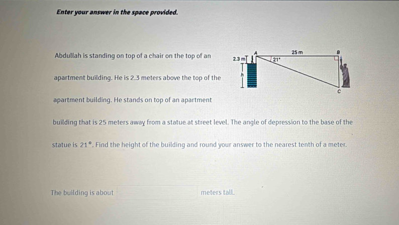 Enter your answer in the space provided.
Abdullah is standing on top of a chair on the top of an 
apartment building. He is 2.3 meters above the top of the
apartment building. He stands on top of an apartment
building that is 25 meters away from a statue at street level. The angle of depression to the base of the
statue is 21°. Find the height of the building and round your answer to the nearest tenth of a meter.
The building is about meters tall.