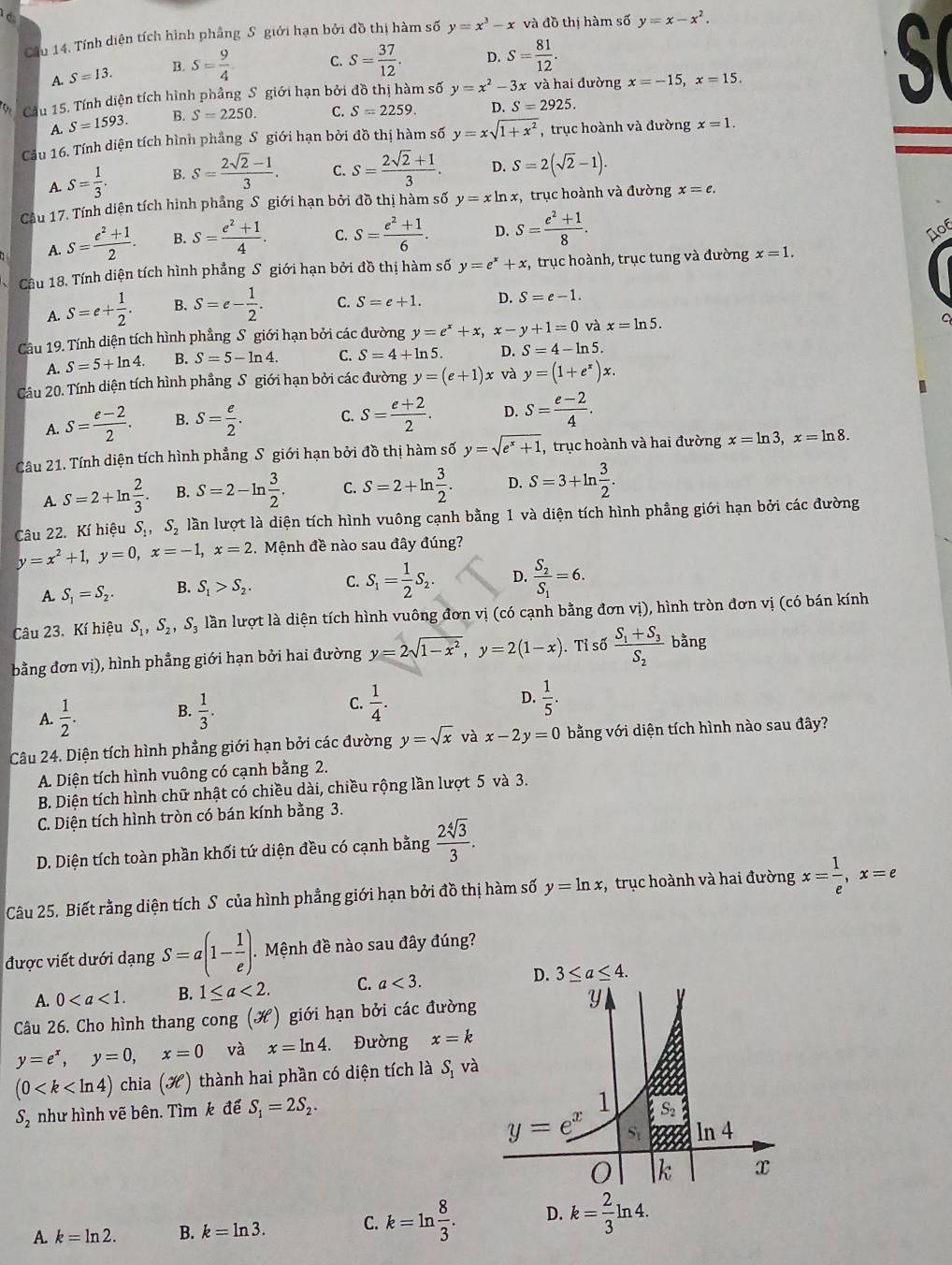 Cầu 14. Tính diện tích hình phẳng S giới hạn bởi đồ thị hàm số y=x^3-x và dothi i hàm số y=x-x^2.
A. S=13. B. S= 9/4  C. S= 37/12 . D. S= 81/12 . S 
Cầu 15. Tính diện tích hình phầng S giới hạn bởi đồ thị hàm số y=x^2-3x x và hai đường x=-15,x=15.
A. S=1593. B. S=2250. C. S=2259. D. S=2925.
Cầu 16. Tính diện tích hình phẳng S giới hạn bởi đồ thị hàm số y=xsqrt(1+x^2) , trục hoành và đường x=1.
A. S= 1/3 . B. s= (2sqrt(2)-1)/3 . C. s= (2sqrt(2)+1)/3 . D. S=2(sqrt(2)-1).
Câu 17. Tính diện tích hình phầng S giới hạn bởi đồ thị hàm số y=xln x , trục hoành và đường x=e.
A. S= (e^2+1)/2 . B. s= (e^2+1)/4 . C. s= (e^2+1)/6 . D. S= (e^2+1)/8 .
D06
Câu 18. Tính diện tích hình phẳng S giới hạn bởi đồ thị hàm số y=e^x+x , trục hoành, trục tung và đường x=1.
A. S=e+ 1/2 . B. S=e- 1/2 . C. S=e+1. D. S=e-1.
Câu 19. Tính diện tích hình phẳng S giới hạn bởi các dường y=e^x+x,x-y+1=0 và x=ln 5.
C
A. S=5+ln 4. B. S=5-ln 4. C. S=4+ln 5. D. S=4-ln 5.
Câu 20. Tính diện tích hình phẳng S giới hạn bởi các đường y=(e+1)x và y=(1+e^x)x.
A. S= (e-2)/2 . B. S= e/2 . C. S= (e+2)/2 . D. s= (e-2)/4 .
Câu 21. Tính diện tích hình phẳng S giới hạn bởi đồ thị hàm số y=sqrt(e^x+1) , trục hoành và hai đường x=ln 3,x=ln 8.
A S=2+ln  2/3 . B. S=2-ln  3/2 . C. S=2+ln  3/2 . D. S=3+ln  3/2 .
Câu 22. Kí hiệu S_1,S_2 lần lượt là diện tích hình vuông cạnh bằng 1 và diện tích hình phẳng giới hạn bởi các đường
y=x^2+1,y=0,x=-1,x=2 Mệnh đề nào sau đây đúng?
A. S_1=S_2. B. S_1>S_2. C. S_1= 1/2 S_2. D. frac S_2S_1=6.
Câu 23. Kí hiệu S_1,S_2,S_3 lần lượt là diện tích hình vuông đơn vị (có cạnh bằng đơn vị), hình tròn đơn vị (có bán kính
bằng đơn vị), hình phẳng giới hạn bởi hai đường y=2sqrt(1-x^2),y=2(1-x). Tỉ số frac S_1+S_3S_2 bằng
A.  1/2 . B.  1/3 . C.  1/4 .
D.  1/5 .
Câu 24. Diện tích hình phẳng giới hạn bởi các đường y=sqrt(x) và x-2y=0 bằng với diện tích hình nào sau đây?
A. Diện tích hình vuông có cạnh bằng 2.
B. Diện tích hình chữ nhật có chiều dài, chiều rộng lần lượt 5 và 3.
C. Diện tích hình tròn có bán kính bằng 3.
D. Diện tích toàn phần khối tứ diện đều có cạnh bằng  2sqrt[4](3)/3 .
Câu 25. Biết rằng diện tích S của hình phẳng giới hạn bởi đồ thị hàm số y=ln x , trục hoành và hai đường x= 1/e ,x=e
được viết dưới dạng S=a(1- 1/e ).. Mệnh đề nào sau đây đúng?
A. 0 B. 1≤ a<2. C. a<3.
Câu 26. Cho hình thang cong (H) giới hạn bởi các đường
y=e^x,y=0,x=0 và x=ln 4 Đường x=k
(0 chia (H) thành hai phần có diện tích là S, và
S_2 như hình vẽ bên. Tìm k để S_1=2S_2.
A. k=ln 2. B. k=ln 3. C. k=ln  8/3 . D.