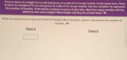 Plant A starts at a height 65 cm tall and grows at a rate of 10 cm per month. At the same time, Plant 
0 starts at a height of 45 cm and grows at a rate of 23 cm per month. Use the variable t to represent 
the number of months. If the plants continue to grow at this rate, after how many months will the 
plants be the same height? What height will they be at that time? "I 
Write an expression to represent Plant A's height after t months, where t represents the number of
months. • 
Plant A Plant B