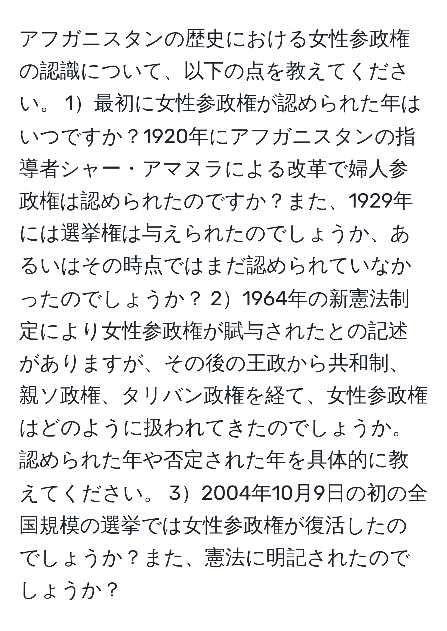 アフガニスタンの歴史における女性参政権の認識について、以下の点を教えてください。 1最初に女性参政権が認められた年はいつですか？1920年にアフガニスタンの指導者シャー・アマヌラによる改革で婦人参政権は認められたのですか？また、1929年には選挙権は与えられたのでしょうか、あるいはその時点ではまだ認められていなかったのでしょうか？ 21964年の新憲法制定により女性参政権が賦与されたとの記述がありますが、その後の王政から共和制、親ソ政権、タリバン政権を経て、女性参政権はどのように扱われてきたのでしょうか。認められた年や否定された年を具体的に教えてください。 32004年10月9日の初の全国規模の選挙では女性参政権が復活したのでしょうか？また、憲法に明記されたのでしょうか？