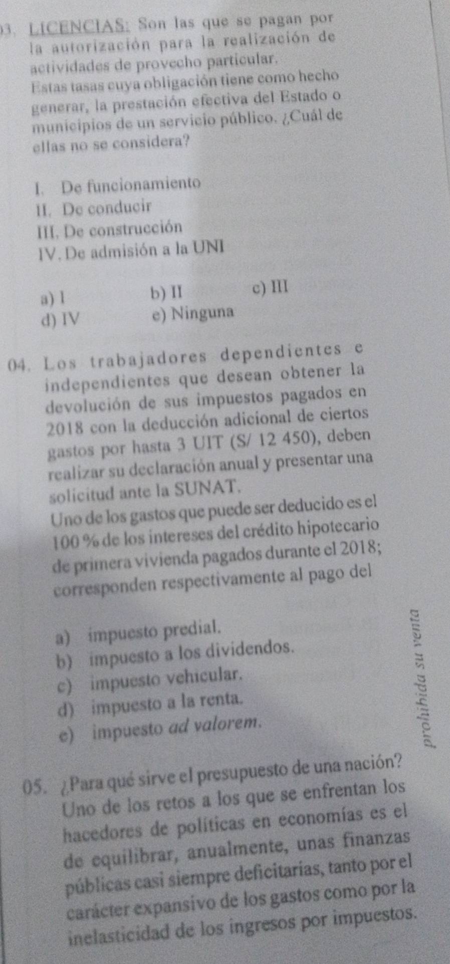 LICENCIAS: Son las que se pagan por
la autorización para la realización de
actividades de provecho particular.
Estas tasas cuya obligación tiene como hecho
generar, la prestación efectiva del Estado o
municipios de un servicio público. ¿Cuál de
ellas no se considera?
I. De funcionamiento
II. De conducir
III. De construcción
IV. De admisión a la UNI
a) l b) II c) I
d) IV e) Ninguna
04. Los trabajadores dependientes e
independientes que desean obtener la
devolución de sus impuestos pagados en
2018 con la deducción adicional de ciertos
gastos por hasta 3 UIT (S/ 12 450), deben
realizar su declaración anual y presentar una
solicitud ante la SUNAT.
Uno de los gastos que puede ser deducido es el
100 % de los intereses del crédito hipotecario
de primera vivienda pagados durante el 2018;
corresponden respectivamente al pago del
a) impuesto predial.
b) impuesto a los dividendos.
c) impuesto vehicular.
d) impuesto a la renta.
e) impuesto ad valorem.

05. ¿Para qué sirve el presupuesto de una nación?
Uno de los retos a los que se enfrentan los
hacedores de políticas en economías es el
de equilibrar, anualmente, unas finanzas
públicas casi siempre deficitarías, tanto por el
carácter expansivo de los gastos como por la
inelasticidad de los ingresos por impuestos.