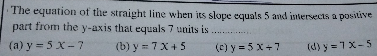 The equation of the straight line when its slope equals 5 and intersects a positive
part from the y-axis that equals 7 units is_
(a) y=5x-7 (b) y=7x+5 (c) y=5x+7 (d) y=7x-5