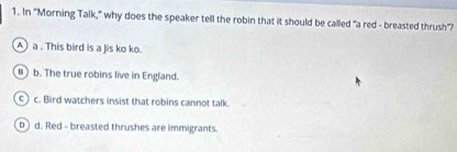 In "Morning Talk," why does the speaker tell the robin that it should be called "a red - breasted thrush'?
A) a . This bird is a Jis ko ko.
B ) b. The true robins live in England.
c) c. Bird watchers insist that robins cannot talk.
b) d. Red - breasted thrushes are immigrants.