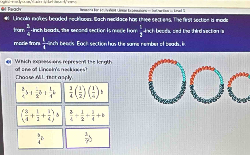 a i-Ready Reasons for Equivalent Linear Expressions — Instruction — Level G
D Lincoln makes beaded necklaces. Each necklace has three sections. The first section is made
from  3/4  -inch beads, the second section is made from  1/2 . -inch beads, and the third section is
made from  1/4 - inch beads. Each section has the same number of beads, 6.
Which expressions represent the length
of one of Lincoln's necklaces?
Choose ALL that apply.
 3/4 b+ 1/2 b+ 1/4 b  3/4 ( 1/2 )( 1/4 )b
( 3/4 + 1/2 + 1/4 ) h  3/4 + 1/2 + 1/4 +b
 5/4 b
 3/2 b