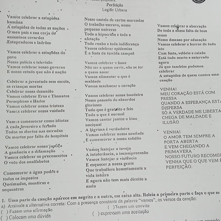 Perfeição
Legião Urbana
Vamos celebrar a estupídez Nosso castelo de cartas marcadas
humâna O trabalho escravo, nosso Vamos celebrar a aberração
A estupidez de todas as nações - pequeno universo De toda a nossa falta de boin
O meu país e sua corja d Toda a hipocrisia e toda a senso
assassinos covardes afetação Nosso descaso por educação
Estupradores e ladrões Todo roubo e toda indiferença Vamos celebrar o horror de tudo
Vamos celebrar epidemias
Vamos celebrar a estupídez do É a festa da torcida campeã isto Com festa, velório e caixão
povo Está tudo morto e enterrado
Nossa polícia e televisão Vamos celebrar a fome agora
Vamos celebrar nosso governo Não ter a quem ouvir, não se ter Já que também podemos
E nosso estado que não é nação a quem amar celebrar
Vamos alimentar o que é A estupidez de quem cantou essa
Celebrar a juventude sem escola, maldade canção
as crianças mortas Vamos machucar o coração
Celebrar nossa desunião VENHA!
Vamos celebrar Eros e Thanatos Vamos celebrar nossa bandeira meu coração está com
Persephone e Hades Nosso passado de absurdos PRESSA
Vamos celebrar nossa tristeza gloriosos QUANDO A ESPERANçA ESTA
Vamás celebrar nossa vaidade Tudo que é gratíito e feio DISPERSA
Tudo o que é normal SÓ A VERDADE ME LIBERTA
Vamos comemorar como idiotas Vamos cantar juntos o hino CHEGA DE MALDADE E
A cada fevereiro e feíado nacional ilusão
Todos os mortos nas estradas A lágrima é verdadeira
Os mortos por falta de hospitais Vamos celebrar nossa saudade VENHA!
E comemorar a nossa solidão O AMOR TEM SEMPRE A
Vamos celebrar nossa jusfiça PORTA ABRTA
A ganância e a difamação Vamoş festejar a inveja E VEM CHEGANDO A
Vamos celebrar os preconceitos A intolerância, a incompreensão PRIMAVERA
O voto dos analfabetos Vamos festejar a violência NOSSO FUTURO RECOME
E esquecer a nossa gente VENHA QUE O QUE VEM I
Comemorar a água podre e Que trabalhou honestamente a PERFEIÇão.
todos os impostos vida inteira
Queimadas, mentiras e E agora não tem mais dircito a
nada
sequestros
1. Uma parte da canção aparece em negrito e a outra, em caixa alta. Releia a primeira parte e faça o que se
a) Assinale a alternativa correta: Com a presença constante da palavra “vamos”, os versos da canção:
( ) Fazem uma afirmação  )fazem um convite
) Colocam uma dúvida ( ) expressam uma aceitação