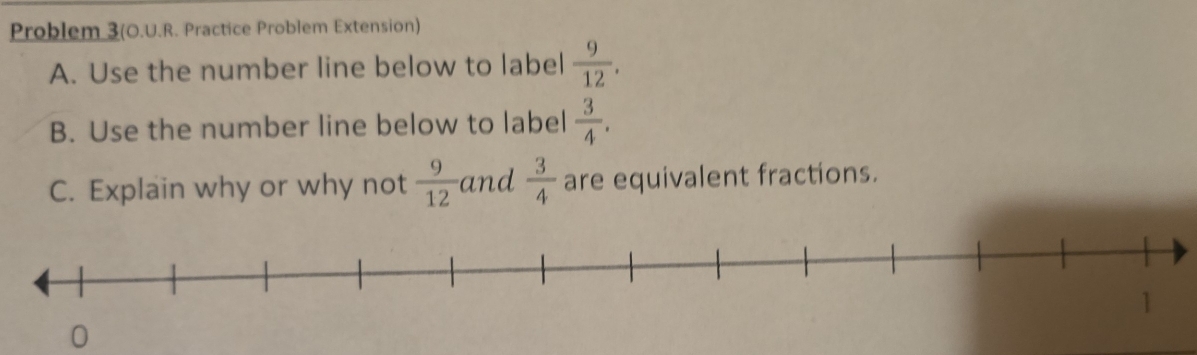 Problem 3(O.U.R. Practice Problem Extension) 
A. Use the number line below to label  9/12 . 
B. Use the number line below to label  3/4 . 
C. Explain why or why not  9/12  and  3/4  are equivalent fractions.