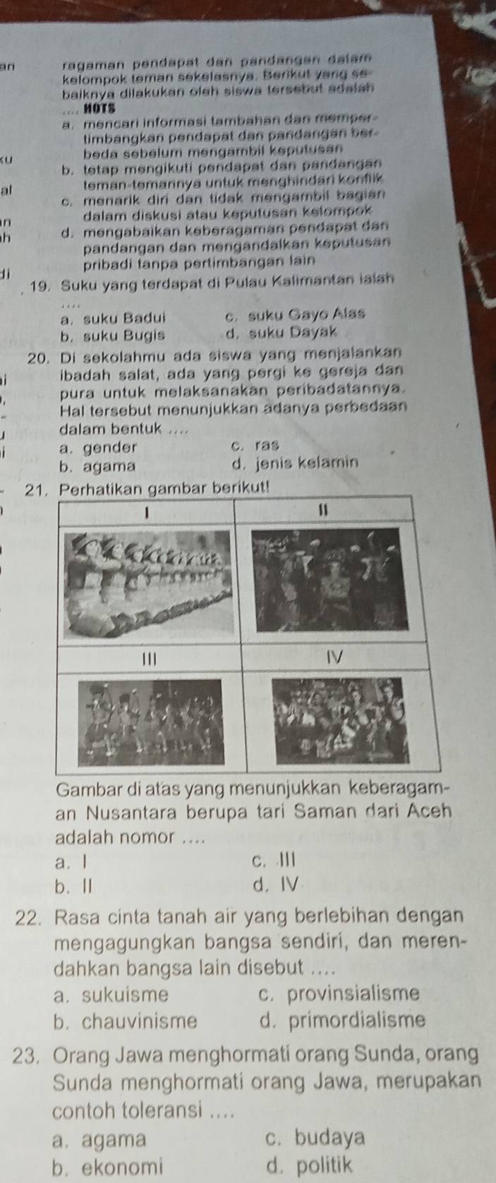 an ragaman pendäpät dan pandänçən dalam
kelompok teman sekelasnya. Berikut yang so
baiknya dilakukan oleh siswa tersebut adaiah .
… HOTS
a. mencari informasi tambahan dan memper 
timbangkan pendapat dan pandangan ber .
beda sebelum mengambil keputusan
b. tetap mengikuti pendapat dan pandangan
al teman-temannya untuk menghindari konflik
c. menarik diri dan tidak mengambil bagian
in dalam diskusi atau keputusan kelompok 
h d. mengabaikan kəberagaman pendapat dan
pandangan dan mengändalkan keputusan
lì pribadi tanpa pertimbangan lain
19. Suku yang terdapat di Pulau Kalimantan ialah
a. suku Badui c. suku Gayo Alas
b. suku Bugis d. suku Dayak
20. Di sekolahmu ada siswa yang menjalankan
ibadah salat, ada yang pergi ke gereja dan
pura untuk melaksanakan peribadatannya.
Hal tersebut menunjukkan adanya perbedaan
dalam bentuk ....
a. gender c. ras
b. agama d. jenis kelamin
Gambar di atas yang menunjukkan keberagam-
an Nusantara berupa tari Saman dari Aceh
adalah nomor ....
a. I c. Ⅲ
b.Ⅱ d， IV
22. Rasa cinta tanah air yang berlebihan dengan
mengagungkan bangsa sendiri, dan meren-
dahkan bangsa lain disebut ....
a. sukuisme c. provinsialisme
b. chauvinisme d. primordialisme
23. Orang Jawa menghormati orang Sunda, orang
Sunda menghormati orang Jawa, merupakan
contoh toleransi ....
a. agama c. budaya
b. ekonomi d. politik