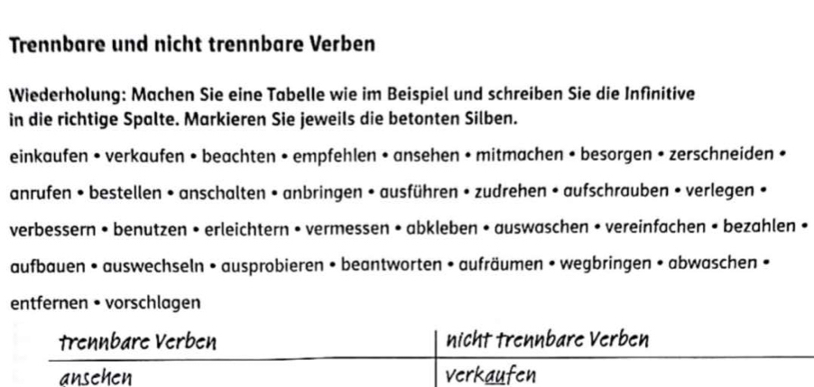 Trennbare und nicht trennbare Verben 
Wiederholung: Machen Sie eine Tabelle wie im Beispiel und schreiben Sie die Infinitive 
in die richtige Spalte. Markieren Sie jeweils die betonten Silben. 
einkaufen • verkaufen • beachten • empfehlen • ansehen • mitmachen • besorgen • zerschneiden • 
anrufen • bestellen • anschalten • anbringen • ausführen • zudrehen • aufschrauben • verlegen • 
verbessern • benutzen • erleichtern • vermessen • abkleben • auswaschen • vereinfachen • bezahlen • 
aufbauen • auswechseln • ausprobieren • beantworten • aufräumen • wegbringen • abwaschen • 
entfernen • vorschlagen 
Trennbare Verben nicht trennbare Verben 
ansehen verkaufen