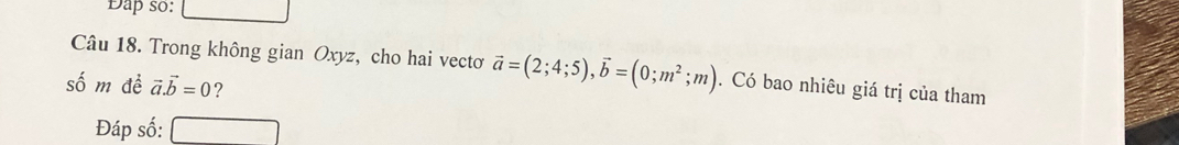 Dap so:
Câu 18. Trong không gian Oxyz, cho hai vectơ vector a=(2;4;5), vector b=(0;m^2;m). Có bao nhiêu giá trị của tham
số m đề vector a.vector b=0 ?
Đáp số: