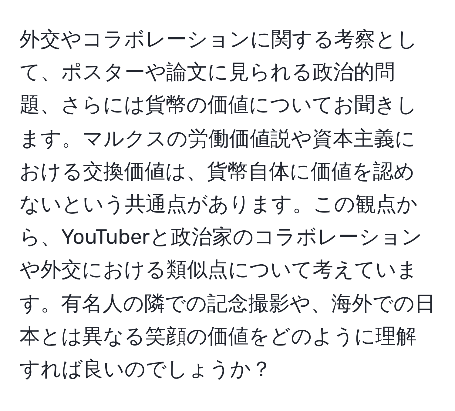 外交やコラボレーションに関する考察として、ポスターや論文に見られる政治的問題、さらには貨幣の価値についてお聞きします。マルクスの労働価値説や資本主義における交換価値は、貨幣自体に価値を認めないという共通点があります。この観点から、YouTuberと政治家のコラボレーションや外交における類似点について考えています。有名人の隣での記念撮影や、海外での日本とは異なる笑顔の価値をどのように理解すれば良いのでしょうか？