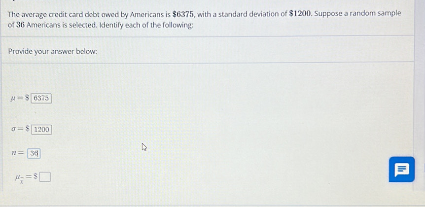 The average credit card debt owed by Americans is $6375, with a standard deviation of $1200. Suppose a random sample
of 36 Americans is selected. Identify each of the following:
Provide your answer below:
mu =$ 6375
sigma =$ 1200
n=36
mu _overline x=$□