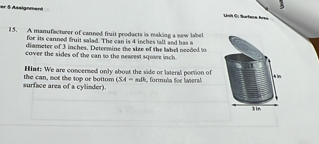 er 5 Assignment 
Unit C: Surface Area 
15. A manufacturer of canned fruit products is making a new label 
for its canned fruit salad. The can is 4 inches tall and has a 
diameter of 3 inches. Determine the size of the label needed to 
cover the sides of the can to the nearest square inch. 
Hint: We are concerned only about the side or lateral portion of 
the can, not the top or bottom (SA=π dh , formula for lateral 4 in
surface area of a cylinder).
3 in