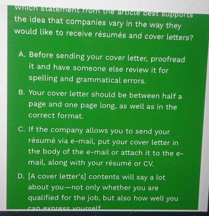 Which statement from the article best supports
the idea that companies vary in the way they
would like to receive résumés and cover letters?
A. Before sending your cover letter, proofread
it and have someone else review it for
spelling and grammatical errors.
B. Your cover letter should be between half a
page and one page long, as well as in the
correct format.
C. If the company allows you to send your
résumé via e-mail, put your cover letter in
the body of the e-mail or attach it to the e-
mail, along with your résumé or CV.
D. [A cover letter's] contents will say a lot
about you—not only whether you are
qualified for the job, but also how well you
a n xp re o u