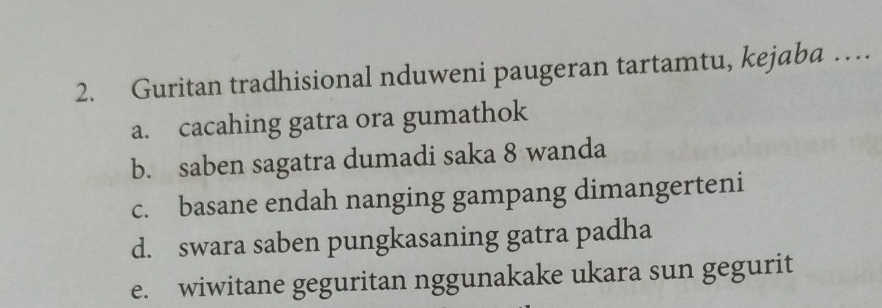 Guritan tradhisional nduweni paugeran tartamtu, kejaba …
a. cacahing gatra ora gumathok
b. saben sagatra dumadi saka 8 wanda
c. basane endah nanging gampang dimangerteni
d. swara saben pungkasaning gatra padha
e. wiwitane geguritan nggunakake ukara sun gegurit