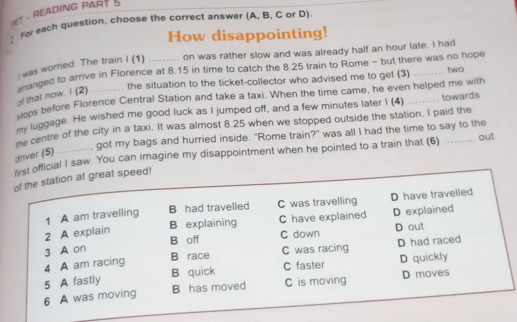 MET - READING PART 5
2 For each question, choose the correct answer (A, B, C or D).
How disappointing!
on was rather slow and was already half an hour late. I had
I was worried. The train I (1)
arranged to arrive in Florence at 8.15 in time to catch the 8.25 train to Rome - but there was no hope
the situation to the ticket-collector who advised me to get (3) two
of that now. I (2)
stops before Florence Central Station and take a taxi. When the time came, he even helped me with
my luggage. He wished me good luck as I jumped off, and a few minutes later I (4) _towards
the centre of the city in a taxi. It was almost 8.25 when we stopped outside the station. I paid the
driver (5) _......, got my bags and hurried inside. “Rome train?” was all I had the time to say to the
first official I saw. You can imagine my disappointment when he pointed to a train that (6) ......... out
of the station at great speed!
1 A am travelling B had travelled C was travelling D have travelled
B explaining C have explained D explained
2 A explain
B off C down D out
D had raced
3 A on C was racing
4 A am racing
B race
C faster D quickly
B quick
B has moved D moves
5 A fastly C is moving
6 A was moving