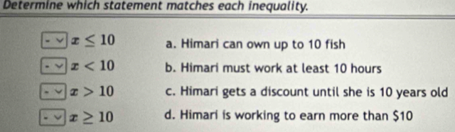 Determine which statement matches each inequality.
x≤ 10 a. Himari can own up to 10 fish
x<10</tex> b. Himari must work at least 10 hours
x>10 c. Himari gets a discount until she is 10 years old
x≥ 10 d. Himari is working to earn more than $10