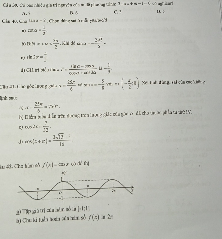 Có bao nhiêu giá trị nguyên của m đề phương trình: 3sin x+m-1=0 có nghiệm?
A. 7 B. 6 C. 3 D. 5
Câu 40. Cho tan alpha =2. Chọn đúng sai ở mỗi ý#a/b/c/d
a) cot alpha = 1/2 .
b) Biết π . Khi đó sin alpha =- 2sqrt(5)/5 ... 
c) sin 2alpha = 4/5 
d) Giá trị biểu thức T= (sin alpha -cos alpha )/cos alpha +cos 3alpha  la- 1/5 . 
Câu 41. Cho góc lượng giác alpha = 25π /6  và sin x=- 5/8  với x∈ (- π /2 ;0). Xét tính đúng, sai của các khẳng
ịnh sau:
a) alpha = 25π /6 =750°. 
b) Điểm biểu diễn trên đường tròn lượng giác của góc α đã cho thuộc phần tư thứ IV.
c) cos 2x= 7/32 .
d) cos (x+alpha )= (3sqrt(13)-5)/16 . 
âu 42. Cho hàm số f(x)=cos x có đồ thị
) Tập giá trị của hàm số là [-1;1]
b) Chu kì tuần hoàn của hàm số f(x) là 2π