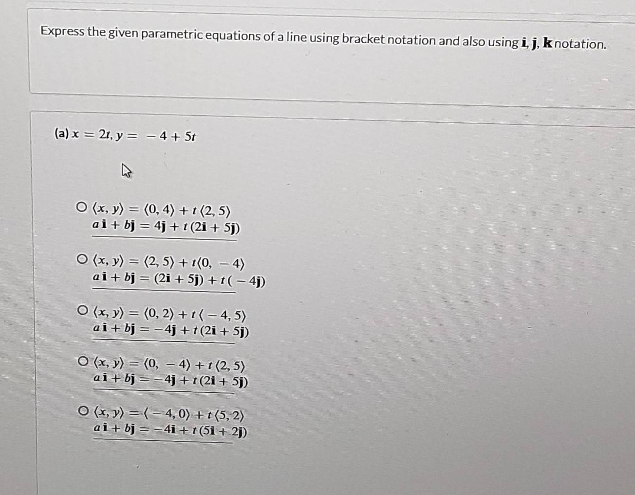 Express the given parametric equations of a line using bracket notation and also using i, j, K notation.
(a) x=2t, y=-4+5t
langle x,yrangle =langle 0,4rangle +tlangle 2,5rangle
ai+bj=4j+t(2i+5j)
langle x,yrangle =langle 2,5rangle +tlangle 0,-4rangle
ai+bj=(2i+5j)+t(-4j)
langle x,yrangle =langle 0,2rangle +tlangle -4,5rangle
ai+bj=-4j+t(2i+5j)
langle x,yrangle =langle 0,-4rangle +tlangle 2,5rangle
ai+bj=-4j+t(2i+5j)
langle x,yrangle =langle -4,0rangle +tlangle 5,2rangle
ai+bj=-4i+t(5i+2j)