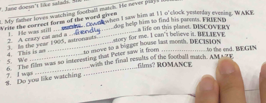 Jane doesn’t like salads. SIl 
. My father loves watching football match. He never plays 
when I saw him at 11 o’clock yesterday evening. WAKE 
Write the correct form of the word given 
_ 
dog help him to find his parents. FRIEND 
1. He was still 
a life on this planet. DISCOVERY 
2. A crazy cat and a ._ 
3. In the year 1905, astronauts. 
story for me. I can’t believe it. BELIEVE 
4. This is an _to move to a bigger house last month. DECISION 
6. The film was so interesting that Peter saw it from 
.to the end. BEGIN 
with the final results of the football match. AMAZE 
5. We 
films? ROMANCE 
7. I was 
8. Do you like watching 
_