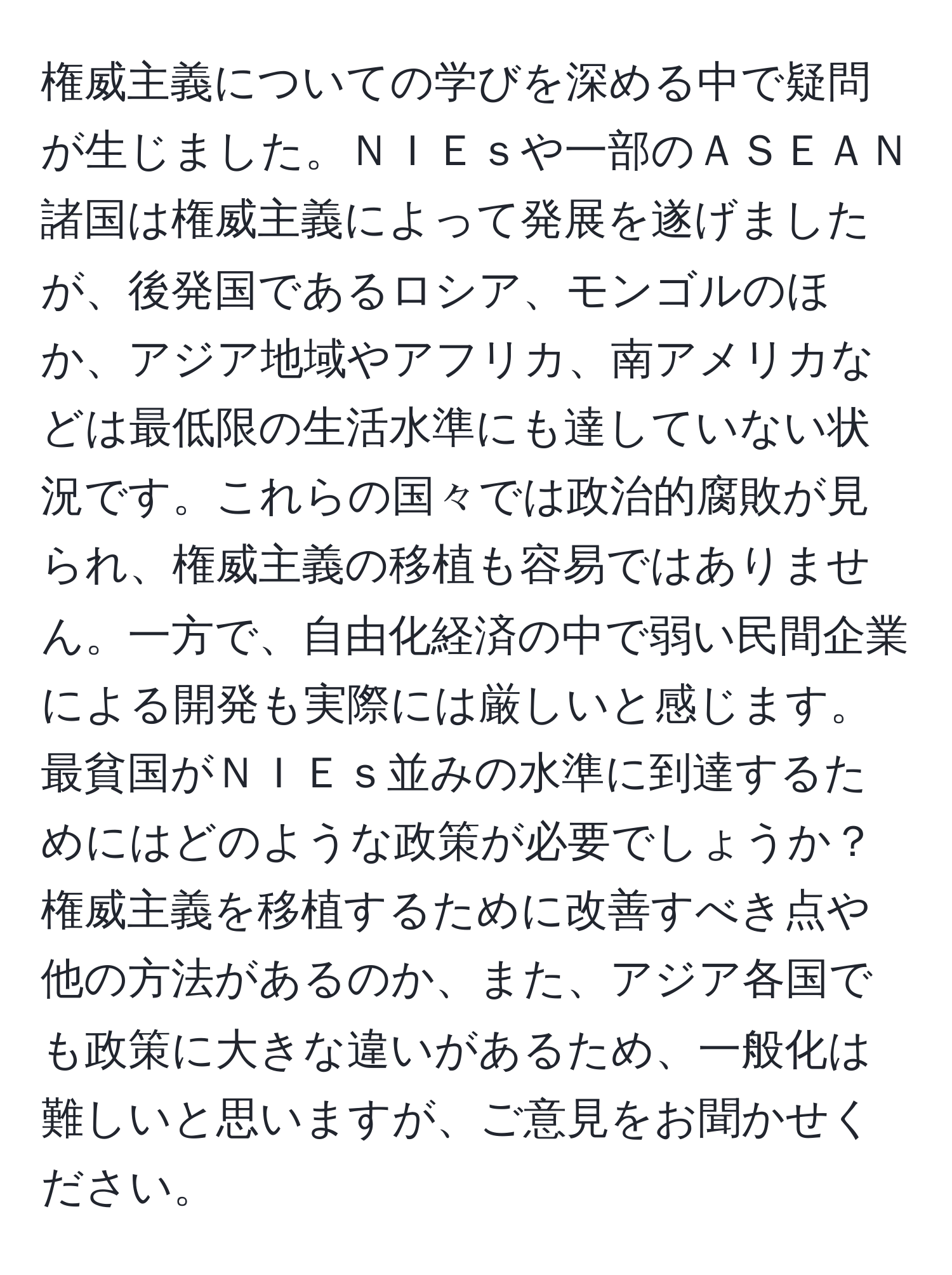 権威主義についての学びを深める中で疑問が生じました。ＮＩＥｓや一部のＡＳＥＡＮ諸国は権威主義によって発展を遂げましたが、後発国であるロシア、モンゴルのほか、アジア地域やアフリカ、南アメリカなどは最低限の生活水準にも達していない状況です。これらの国々では政治的腐敗が見られ、権威主義の移植も容易ではありません。一方で、自由化経済の中で弱い民間企業による開発も実際には厳しいと感じます。最貧国がＮＩＥｓ並みの水準に到達するためにはどのような政策が必要でしょうか？権威主義を移植するために改善すべき点や他の方法があるのか、また、アジア各国でも政策に大きな違いがあるため、一般化は難しいと思いますが、ご意見をお聞かせください。