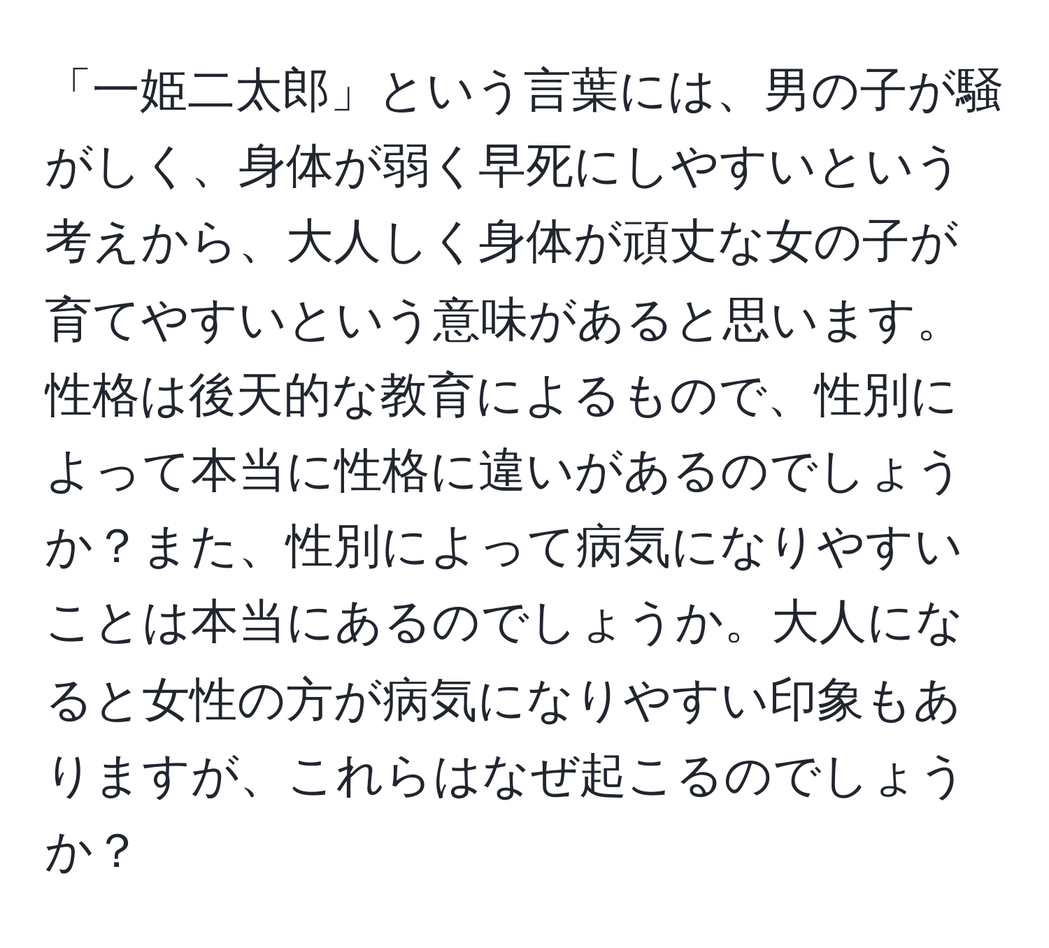 「一姫二太郎」という言葉には、男の子が騒がしく、身体が弱く早死にしやすいという考えから、大人しく身体が頑丈な女の子が育てやすいという意味があると思います。性格は後天的な教育によるもので、性別によって本当に性格に違いがあるのでしょうか？また、性別によって病気になりやすいことは本当にあるのでしょうか。大人になると女性の方が病気になりやすい印象もありますが、これらはなぜ起こるのでしょうか？