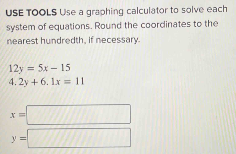 USE TOOLS Use a graphing calculator to solve each 
system of equations. Round the coordinates to the 
nearest hundredth, if necessary.
12y=5x-15
4.2y+6.1x=11
x=□
y=□