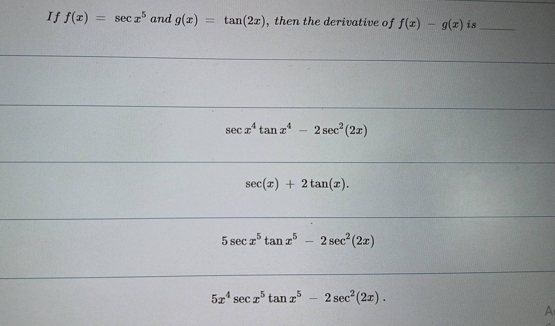 If f(x)=sec x^5 and g(x)=tan (2x) , then the derivative of f(x)-g(x) is_
sec x^4tan x^4-2sec^2(2x)
sec (x)+2tan (x).
5sec x^5tan x^5-2sec^2(2x)
5x^4sec x^5tan x^5-2sec^2(2x).
A