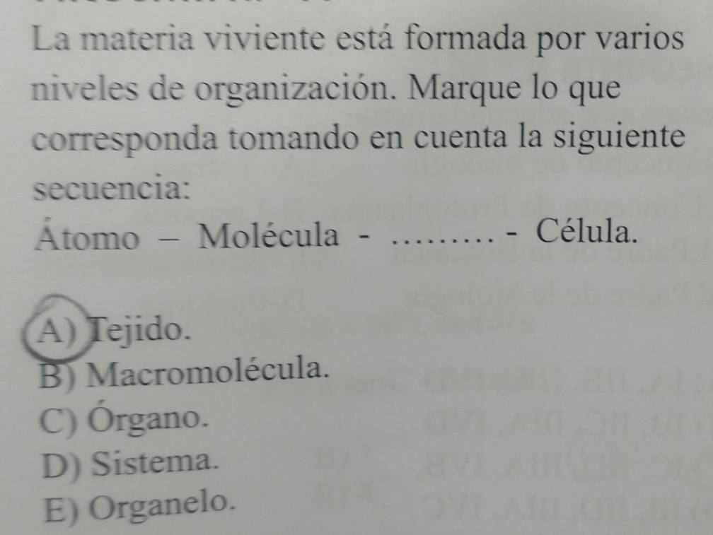 La materia viviente está formada por varios
niveles de organización. Marque lo que
corresponda tomando en cuenta la siguiente
secuencia:
Átomo - Molécula - _- Célula.
A) Tejido.
B) Macromolécula.
C) Órgano.
D) Sistema.
E) Organelo.