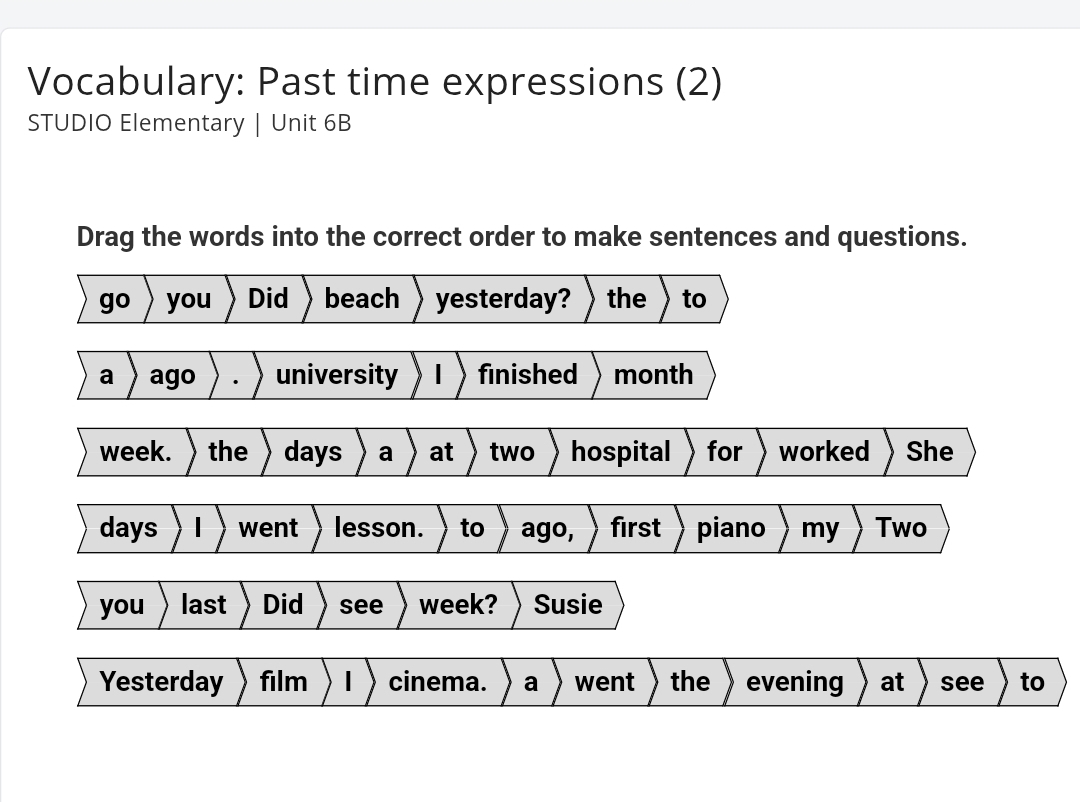 Vocabulary: Past time expressions (2) 
STUDIO Elementary | Unit 6B 
Drag the words into the correct order to make sentences and questions. 
go you Did beach yesterday? the to 
a ago university finished month
week. the days a at two hospital for worked She
days went lesson. to ago, first piano my Two 
you last Did see week? Susie 
Yesterday film cinema. a went the evening at see to