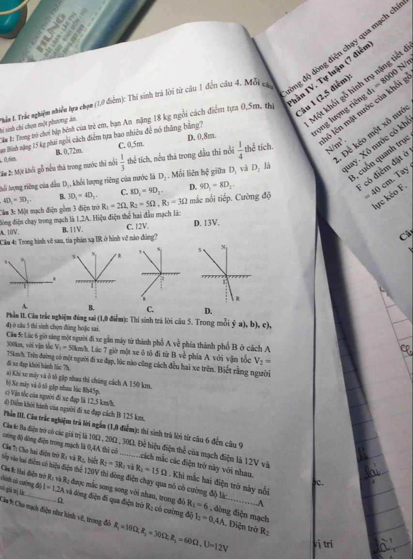 N/m
Thần I. Trắc nghiệm nhiều lựa chọn (1,0 điễm): Thí sinh trả lời từ câu 1 đến câu 4. Mỗi câu vng độ dòng điện chạy qua mạch ch
hần IV. Tự luận (7 điễn
Một khối gỗ hình trụ nặng tiết
Câu 1 (2,5 điểm)
rọng lượng riên d_1=8000
*âu 1: Trong trò chơi bập bênh của trẻ em, bạn An nặng 18 kg ngồi cách điểm tựa 0,5m, thị
hi sinh chỉ chọn một phương án.
Để kéo một xô nướ
2u 2: Một khối gỗ nếu thả trong nước thì nổi  1/3  thể tích, nếu thà trong dầu thì nổi  1/4  thể tích. N/m^3. lô lên mặt nước của khối
Bạn Bìinh nặng 15 kg phải ngồi cách điểm tựa bao nhiêu đề nó thăng bằng?
nay. Xô nước có kh
0,6m. B. 0,72m. C. 0,5m. D. 0,8m.
3, cuốn quanh trục
* có điểm đặt ở
.  Tay 
lưối lượng riêng của dầu Dị , khối lượng riêng của nước là D_2. Mối liên hệ giữa D, và D_2 là
4D_1=3D_2. B. 3D_1=4D_2. C. 8D_1=9D_2. D. 9D_1=8D_2.
lực kéo F.
Câu 3: Một mạch điện gồm 3 điện trở R_1=2Omega ,R_2=5Omega ,R_3=3Omega mắc nối tiếp. Cường độ =40cm
đòng điện chạy trong mạch là 1,2A. Hiệu điện thế hai đầu mạch là:
A. 10V. B. 11V. C. 12V. D. 13V.
Câu 4: Trong hình vẽ sau, tia phản xạ IR ở hình vẽ nào đúng?
Câ

A.
B.
C. D.
Phần II. Câu trắc nghiệm đúng sai (1,0 điểm): Thí sinh trả lời câu 5. Trong mỗi ý a), b), c),
d) ở câu 5 thí sinh chọn đúng hoặc sai.
Cầu 5: Lúc 6 giờ sáng một người đi xe gắn máy từ thành phố Avhat e phía thành phố B ở cách A
300km, với vận tốc V_1=50km/ h. Lúc 7 giờ một xe ô tô đi từ Bvhat e phía A với vận tốc V_2=
75km/h. Trên đường có một người đi xe đạp, lúc nào cũng cách đều hai xe trên. Biết rằng người
đi xe đạp khởi hành lúc 7h.
a) Khi xe máy và ô tô gặp nhau thì chúng cách A 150 km.
b) Xe máy và ô tô gặp nhau lúc 8h45p.
c) Vận tốc của người đi xe đạp là 12,5 km/h.
d) Điểm khởi hành của người đi xe đạp cách B 125 km.
Phần IIII. Câu trắc nghiệm trả lời ngắn (1,0 điễm): thí sinh trả lời từ câu 6 đến câu 9
Câu 6: Ba điện trở có các giá trị là 10Ω, 20Ω, 30Ω. Để hiệu điện thế của mạch điện là 12V và
đường độ dòng điện trong mạch là 0,4A thì có .........cách mắc các điện trở này với nhau. C.
Câu 7: Cho hai điện trở R_1 và R_2 , biết R_2=3R_1 và R_1=15Omega. Khi mắc hai điện trở này nối
vtiếp vào hai điểm có hiệu điện thể 120V thì dòng điện chạy qua nó có cường độ là: ...A
Câu 8: Hai điện trở Rị và R2 được mắc song song với nhau, trong đó
có giá trị là: . Ω
chính có cường độ I=1,2A và dòng điện đi qua điện trở R2 có cường độ
R_1=6 , dòng điện mạch
Câu 9: Cho mạch điện như hình vẽ, trong đó R_1=10Omega ;R_2=30Omega ;R_3=60Omega ,U=12V. Điện trở R_2
I_2=0,4A
vị trí